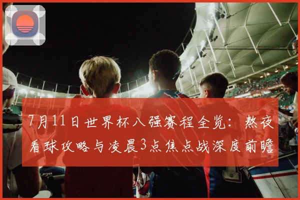 7月11日世界杯八强赛程全览：熬夜看球攻略与凌晨3点焦点战深度前瞻