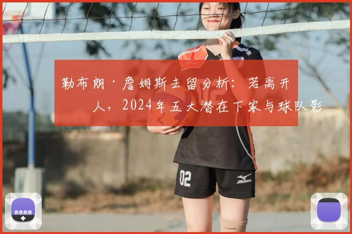 勒布朗·詹姆斯去留分析：若离开湖人，2024年五大潜在下家与球队影响深度解读