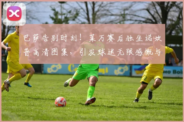 巴萨告别时刻！莱万赛后独坐诺坎普高清图集，引发球迷无限感慨与讨论