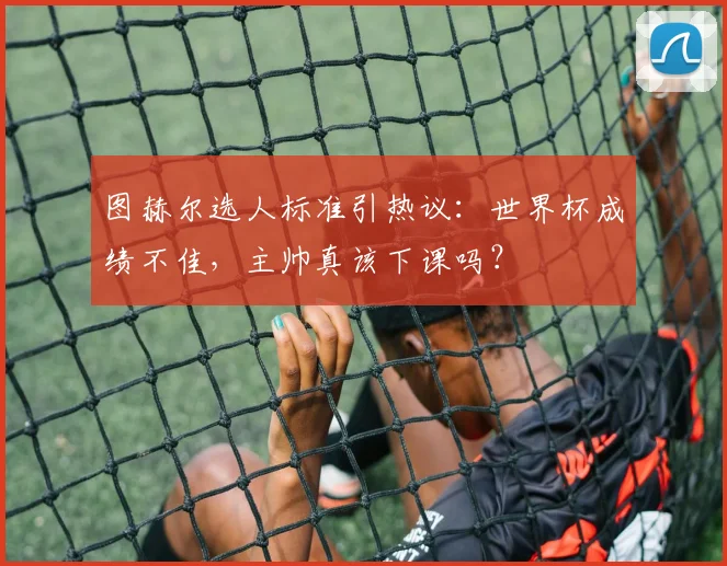 图赫尔选人标准引热议:世界杯成绩不佳,主帅真该下课吗?