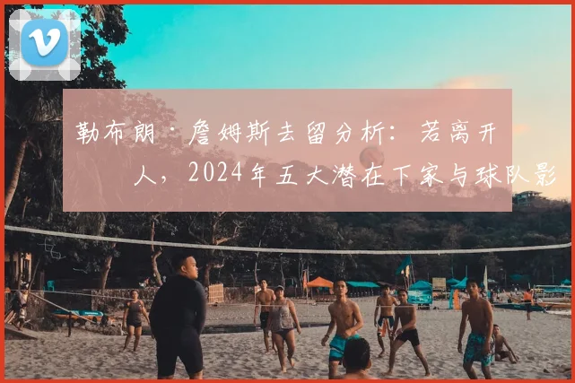 勒布朗·詹姆斯去留分析:若离开湖人,2024年五大潜在下家与球队影响深度解读