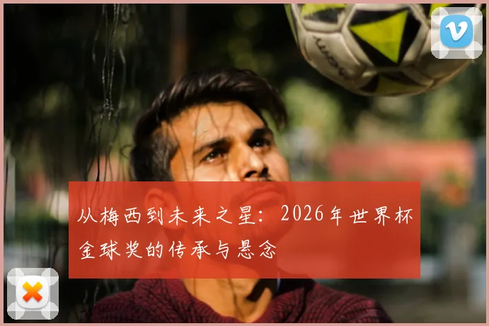 从梅西到未来之星:2026年世界杯金球奖的传承与悬念