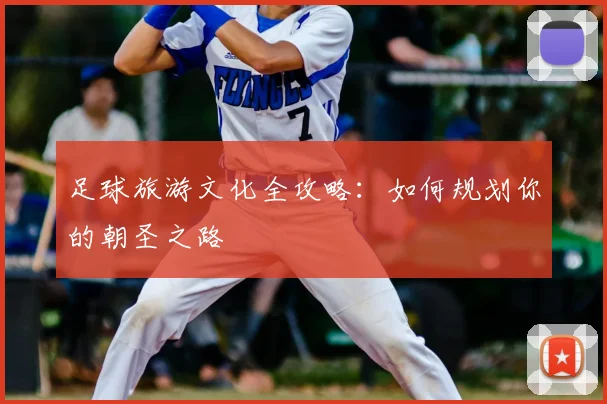 足球旅游文化全攻略：如何规划你的朝圣之路