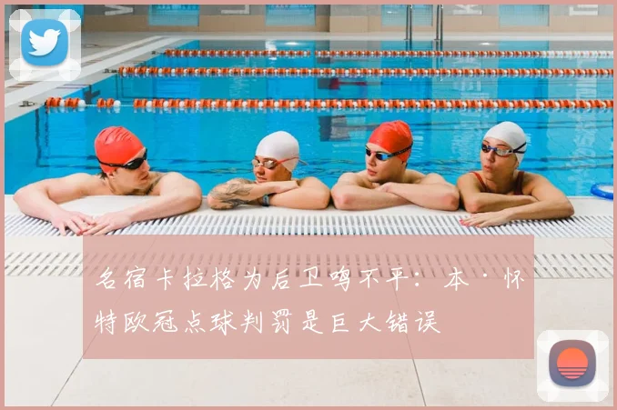 名宿卡拉格为后卫鸣不平：本·怀特欧冠点球判罚是巨大错误
