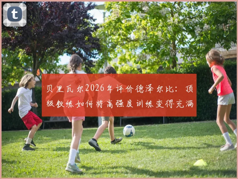 贝里瓦尔2026年评价德泽尔比:顶级教练如何将高强度训练变得充满乐趣?